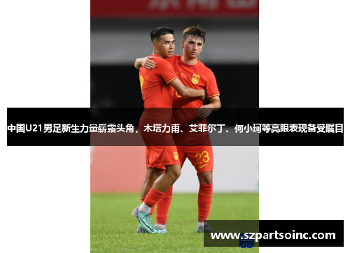 中国U21男足新生力量崭露头角，木塔力甫、艾菲尔丁、何小珂等亮眼表现备受瞩目